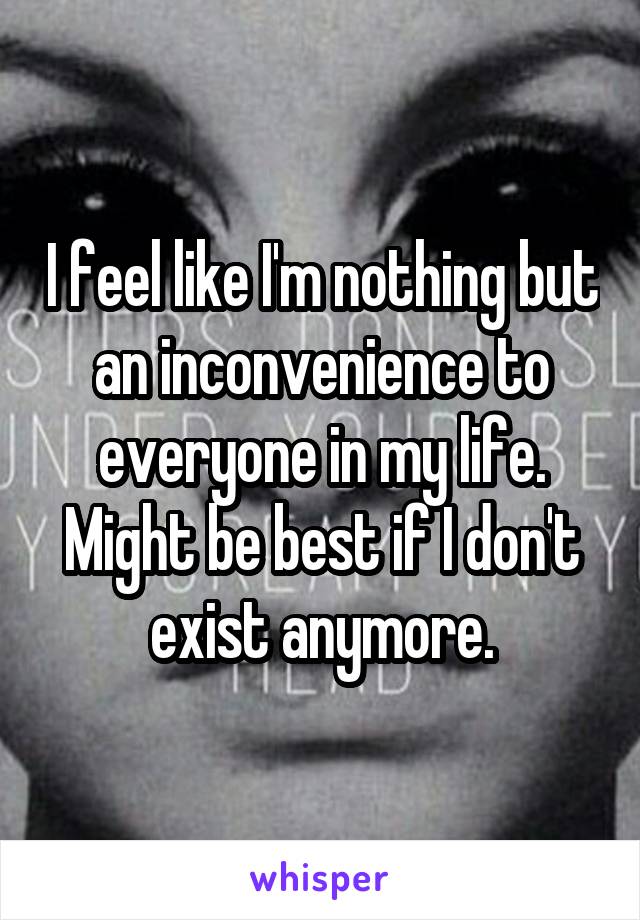 I feel like I'm nothing but an inconvenience to everyone in my life. Might be best if I don't exist anymore.
