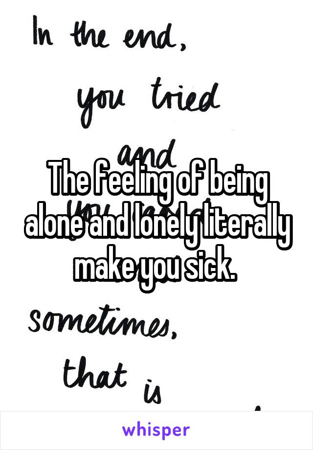 The feeling of being alone and lonely literally make you sick. 