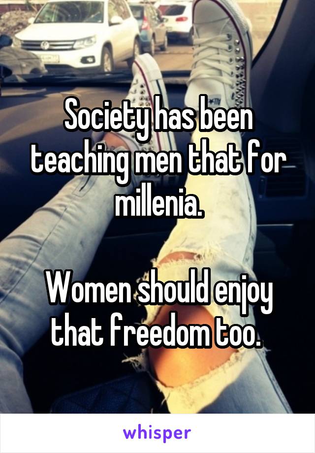 Society has been teaching men that for millenia.

Women should enjoy that freedom too. 