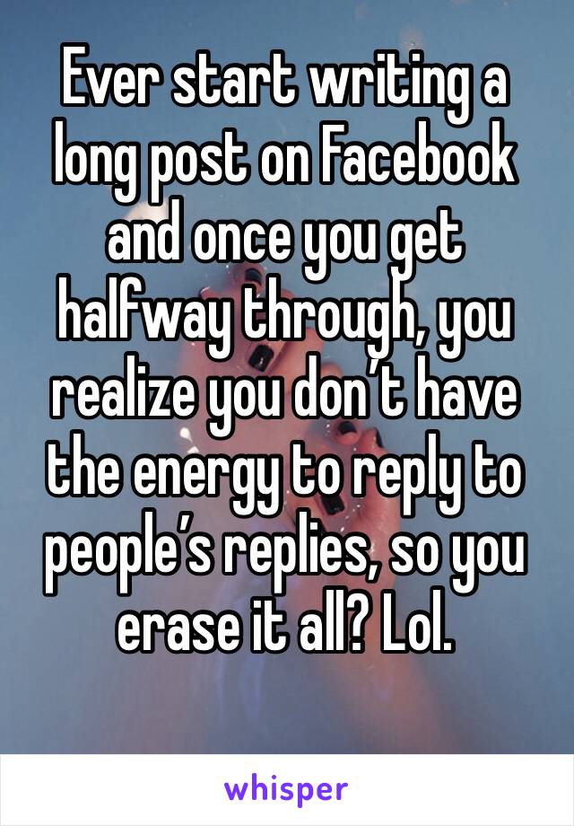Ever start writing a long post on Facebook and once you get halfway through, you realize you don’t have the energy to reply to people’s replies, so you erase it all? Lol. 
