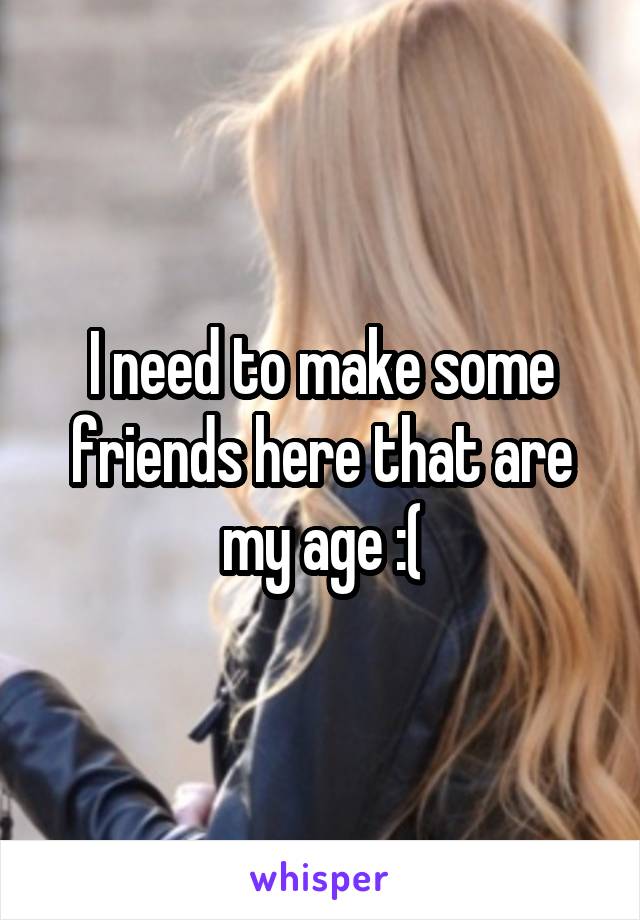 I need to make some friends here that are my age :(