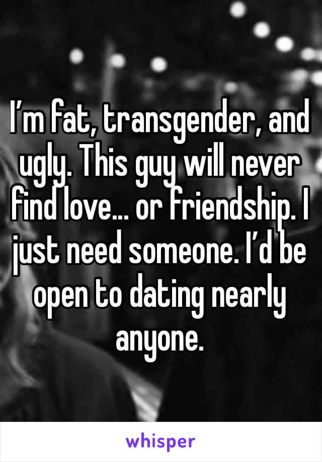 I’m fat, transgender, and ugly. This guy will never find love... or friendship. I just need someone. I’d be open to dating nearly anyone. 