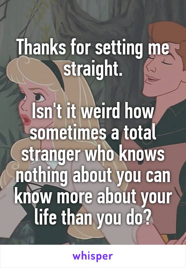 Thanks for setting me straight.

Isn't it weird how sometimes a total stranger who knows nothing about you can know more about your life than you do?