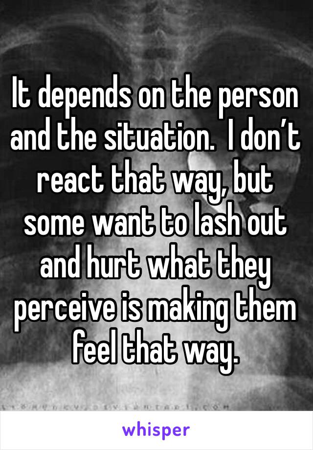 It depends on the person and the situation.  I don’t react that way, but some want to lash out and hurt what they perceive is making them feel that way.