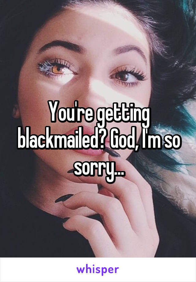 You're getting blackmailed? God, I'm so sorry...