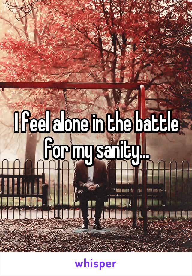 I feel alone in the battle for my sanity...
