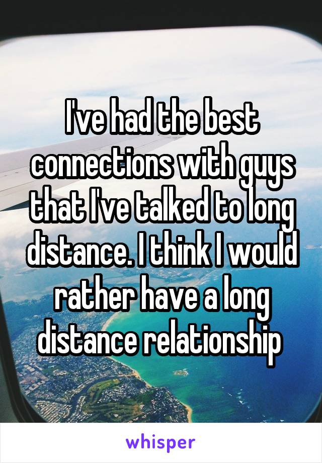I've had the best connections with guys that I've talked to long distance. I think I would rather have a long distance relationship 