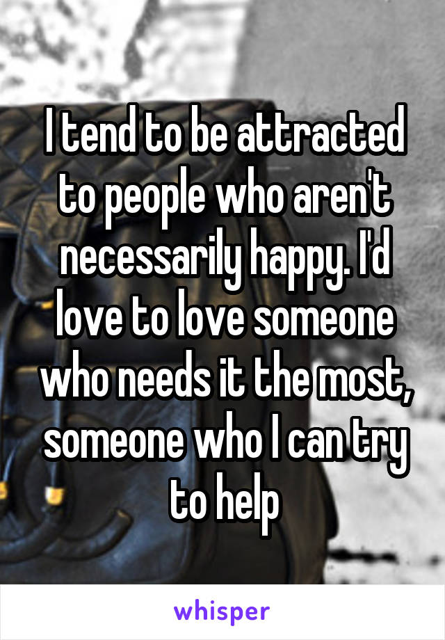 I tend to be attracted to people who aren't necessarily happy. I'd love to love someone who needs it the most, someone who I can try to help