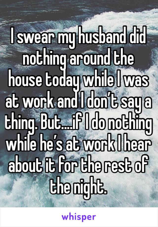 I swear my husband did nothing around the house today while I was at work and I don’t say a thing. But....if I do nothing while he’s at work I hear about it for the rest of the night. 