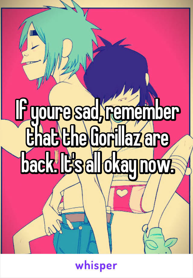 If youre sad, remember that the Gorillaz are back. It's all okay now.