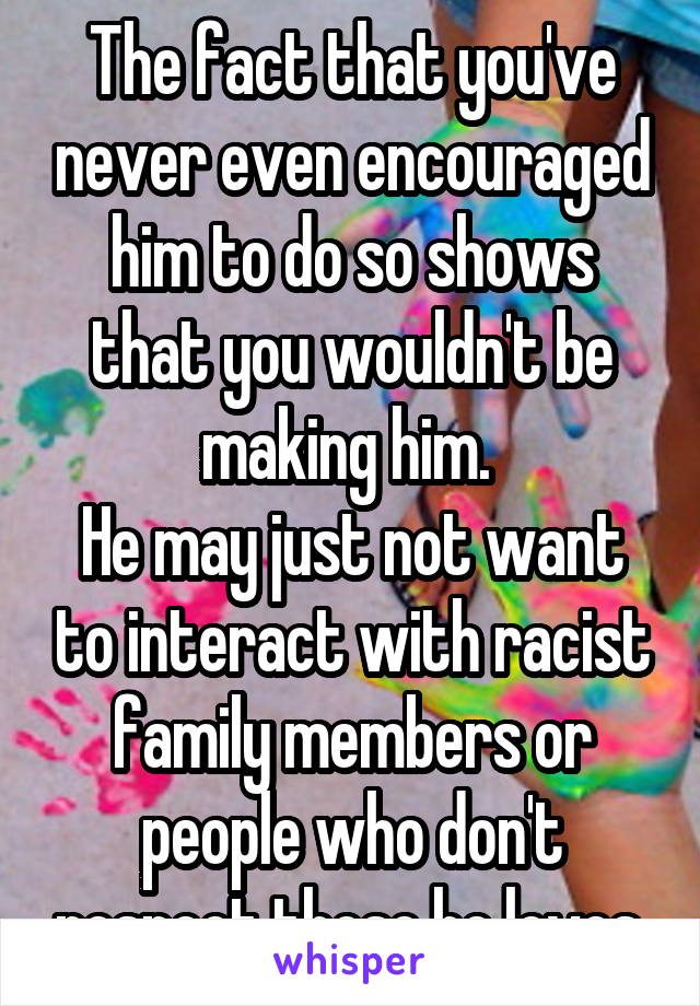 The fact that you've never even encouraged him to do so shows that you wouldn't be making him. 
He may just not want to interact with racist family members or people who don't respect those he loves.