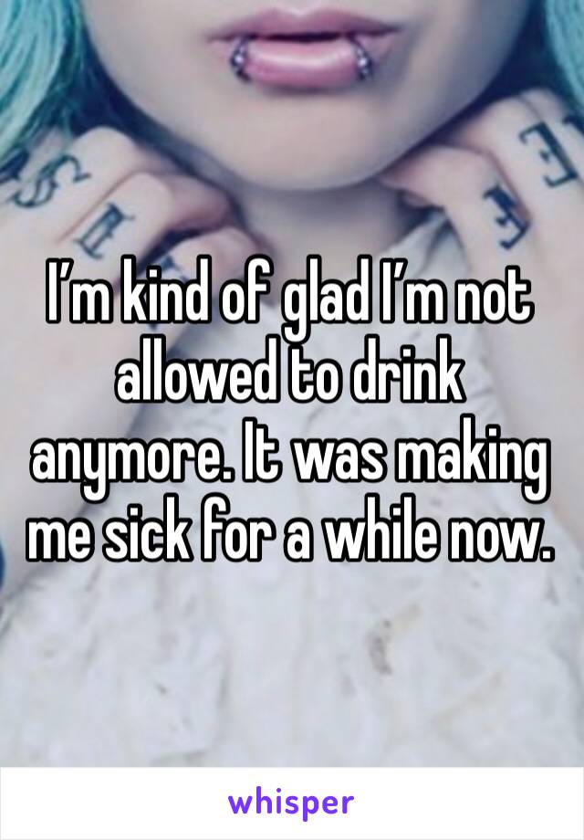 I’m kind of glad I’m not allowed to drink anymore. It was making me sick for a while now.