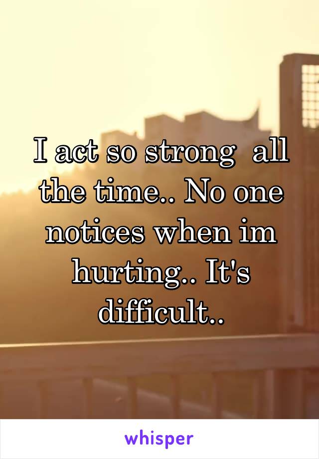 I act so strong  all the time.. No one notices when im hurting.. It's difficult..