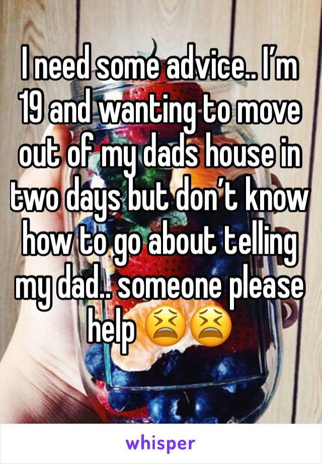 I need some advice.. I’m 19 and wanting to move out of my dads house in two days but don’t know how to go about telling my dad.. someone please help 😫😫