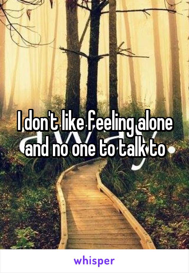 I don't like feeling alone and no one to talk to