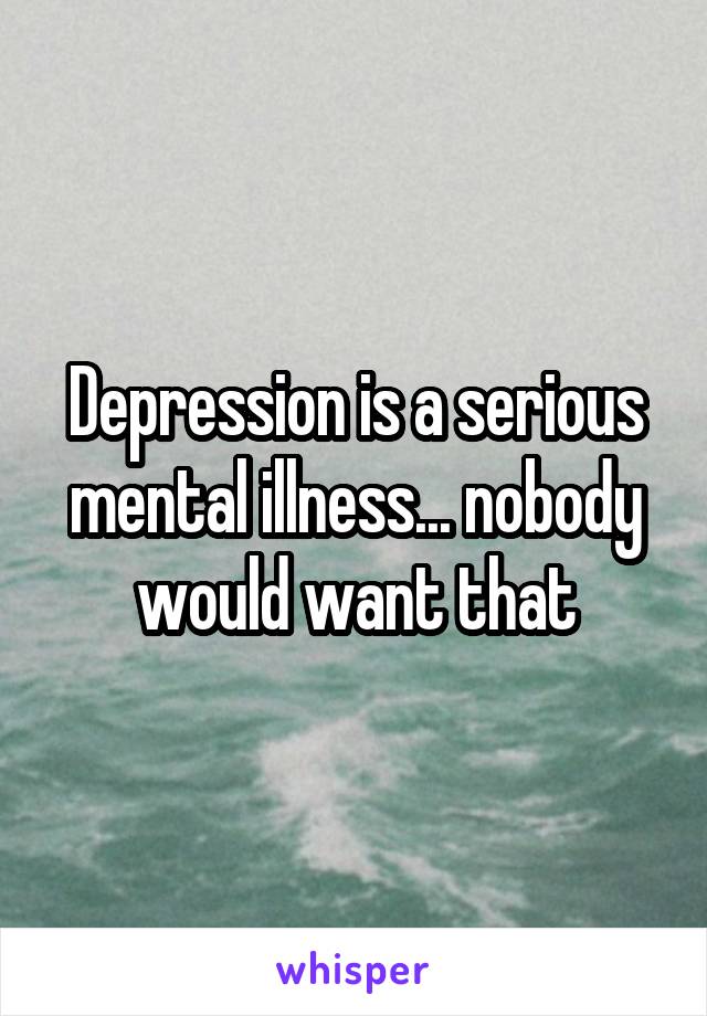 Depression is a serious mental illness... nobody would want that