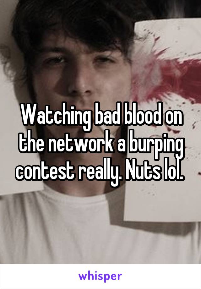 Watching bad blood on the network a burping contest really. Nuts lol. 