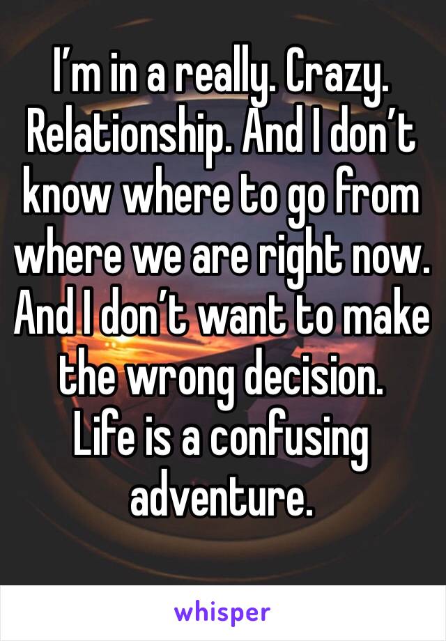 I’m in a really. Crazy. Relationship. And I don’t know where to go from where we are right now.  And I don’t want to make the wrong decision. 
Life is a confusing adventure. 