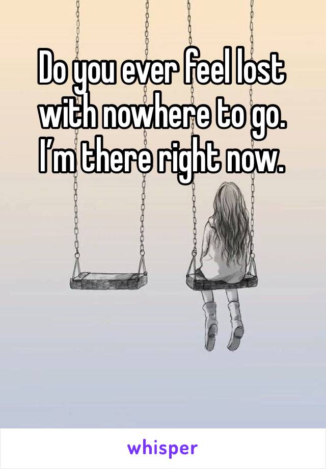 Do you ever feel lost with nowhere to go. 
I’m there right now. 