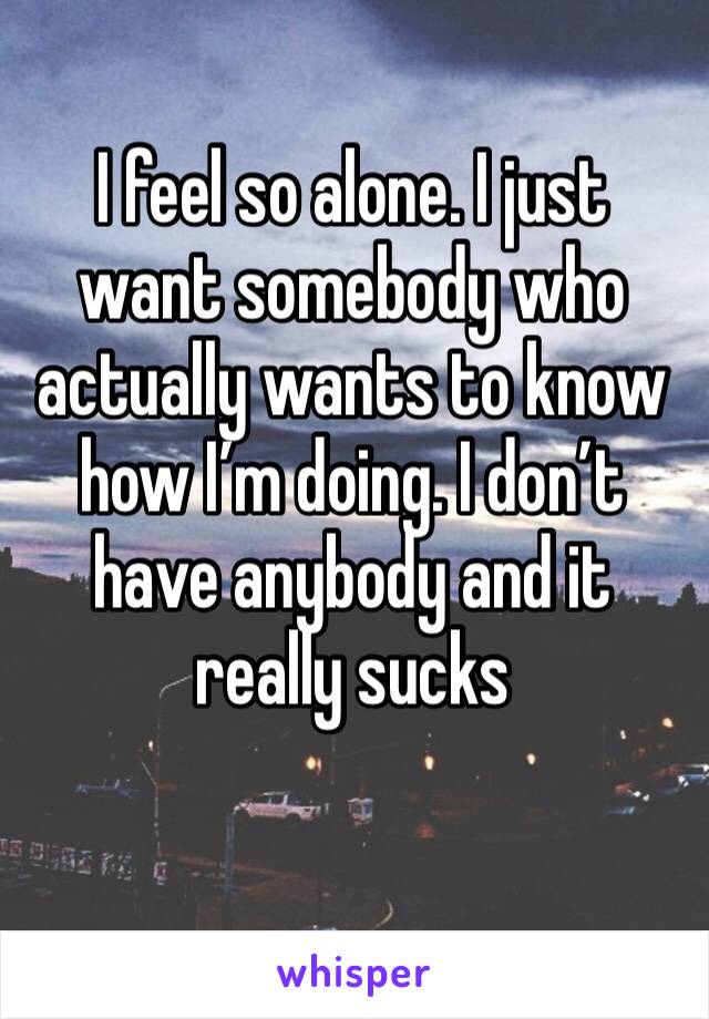 I feel so alone. I just want somebody who actually wants to know how I’m doing. I don’t have anybody and it really sucks