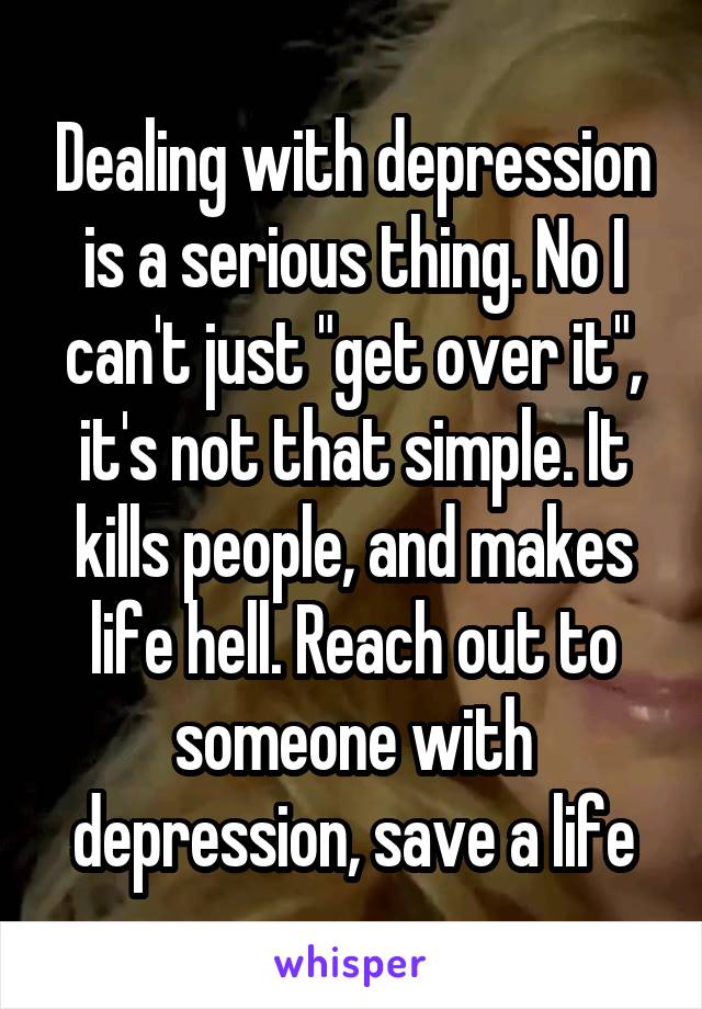 Dealing with depression is a serious thing. No I can't just "get over it", it's not that simple. It kills people, and makes life hell. Reach out to someone with depression, save a life