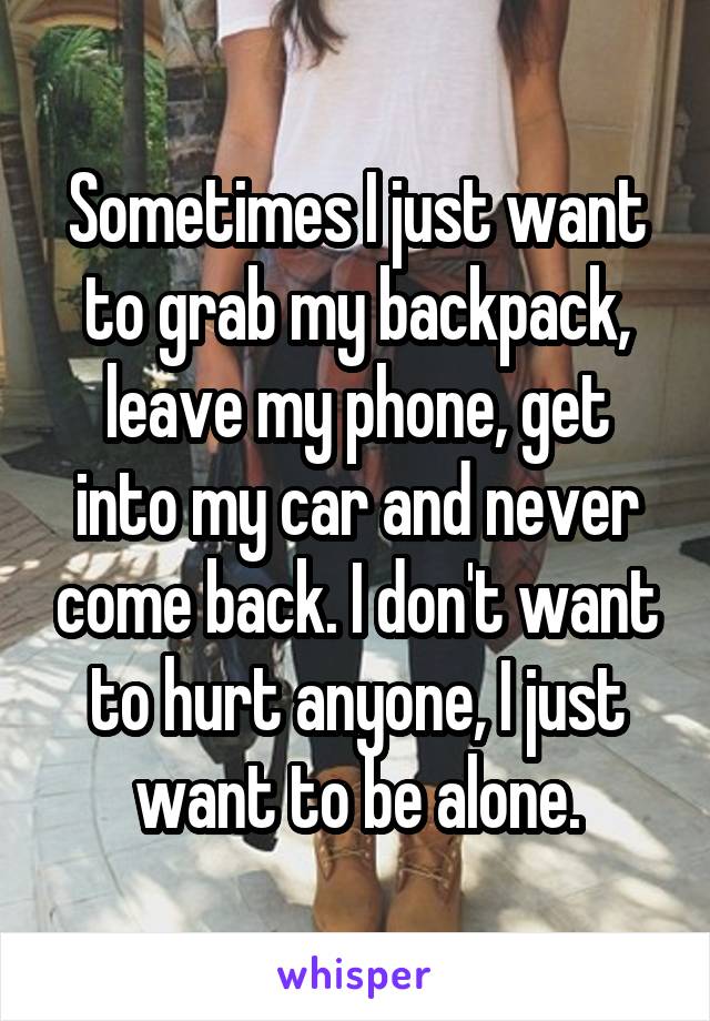 Sometimes I just want to grab my backpack, leave my phone, get into my car and never come back. I don't want to hurt anyone, I just want to be alone.