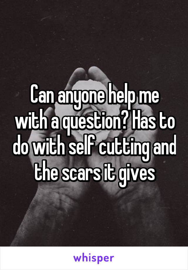 Can anyone help me with a question? Has to do with self cutting and the scars it gives