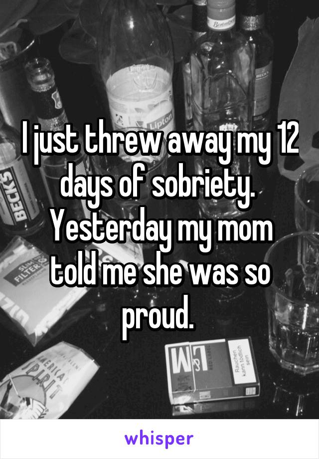 I just threw away my 12 days of sobriety. 
Yesterday my mom told me she was so proud. 
