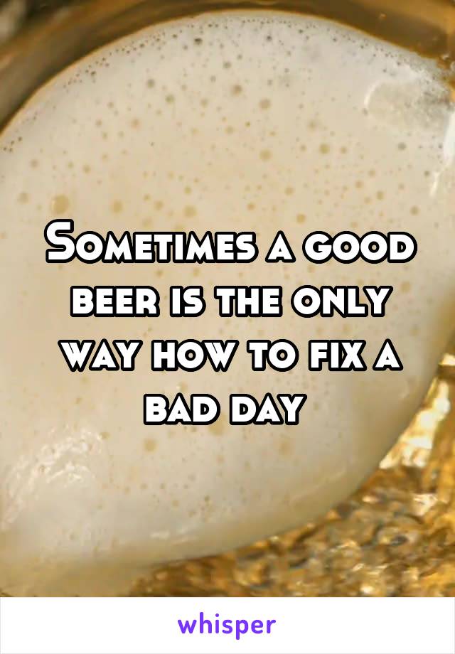 Sometimes a good beer is the only way how to fix a bad day 