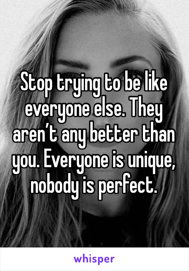 Stop trying to be like everyone else. They aren’t any better than you. Everyone is unique, nobody is perfect.