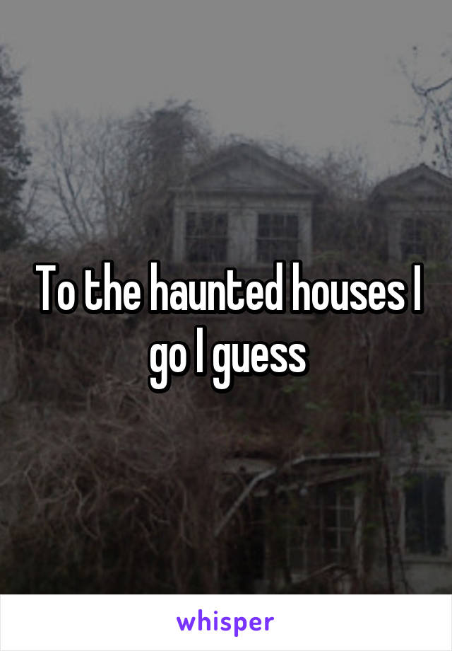 To the haunted houses I go I guess