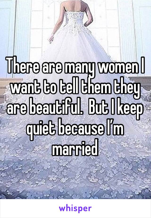 There are many women I want to tell them they are beautiful.  But I keep quiet because I’m married 