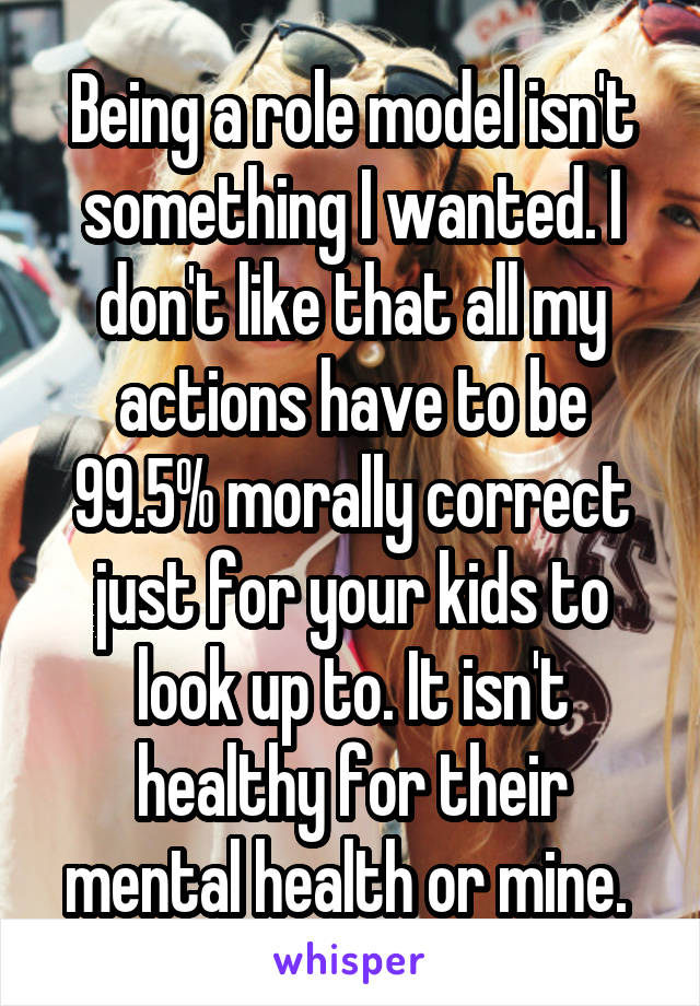Being a role model isn't something I wanted. I don't like that all my actions have to be 99.5% morally correct just for your kids to look up to. It isn't healthy for their mental health or mine. 