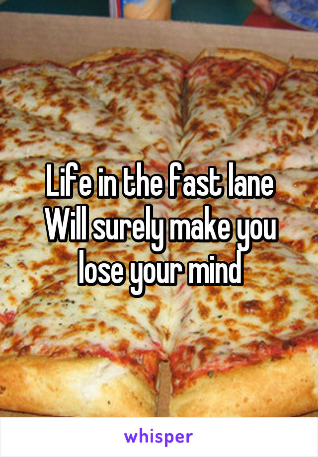 Life in the fast lane
Will surely make you lose your mind