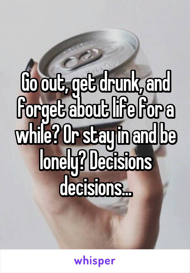 Go out, get drunk, and forget about life for a while? Or stay in and be lonely? Decisions decisions...