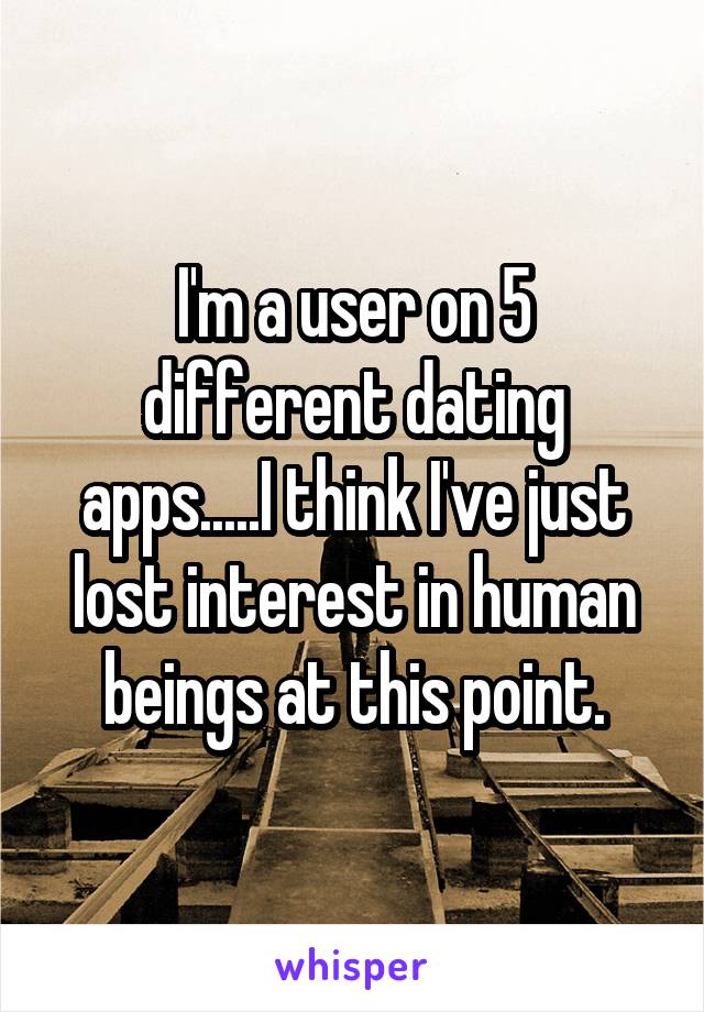 I'm a user on 5 different dating apps.....I think I've just lost interest in human beings at this point.
