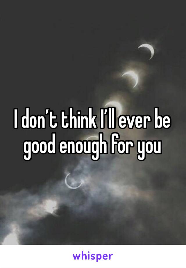 I don’t think I’ll ever be good enough for you