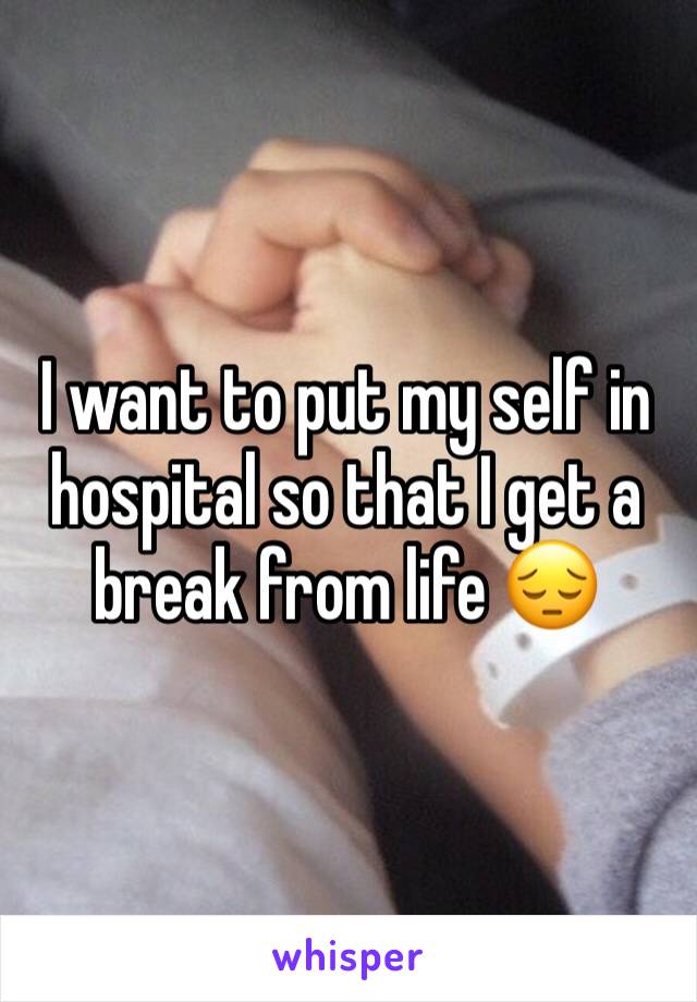 I want to put my self in hospital so that I get a break from life 😔