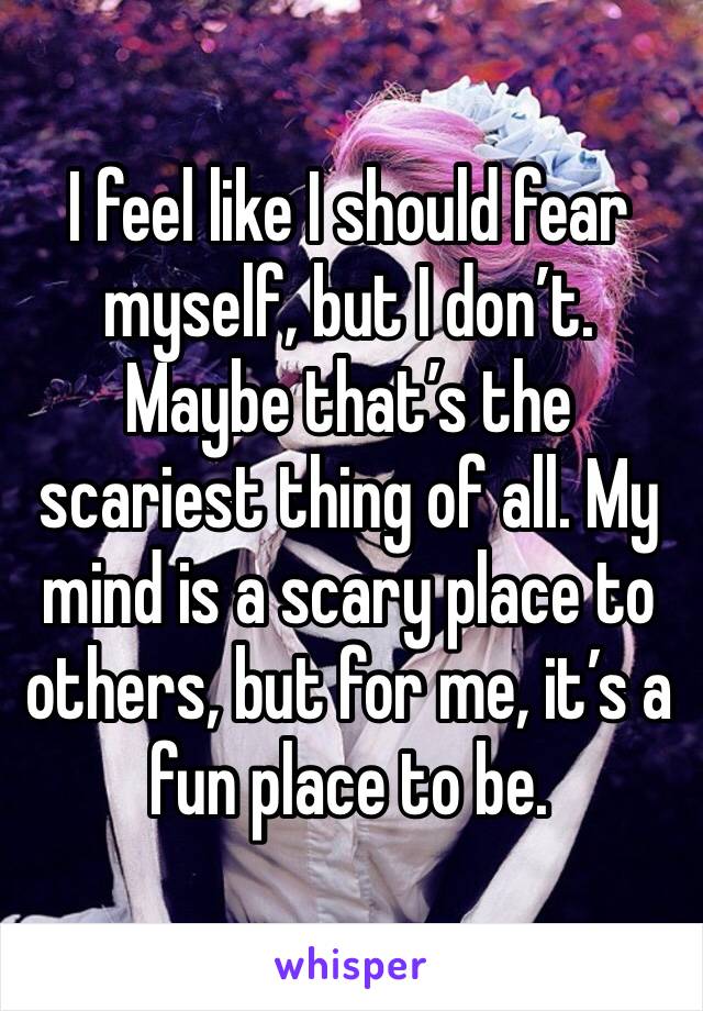 I feel like I should fear myself, but I don’t. Maybe that’s the scariest thing of all. My mind is a scary place to others, but for me, it’s a fun place to be. 