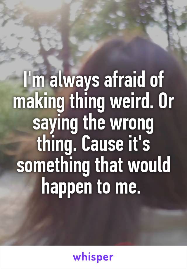I'm always afraid of making thing weird. Or saying the wrong thing. Cause it's something that would happen to me. 