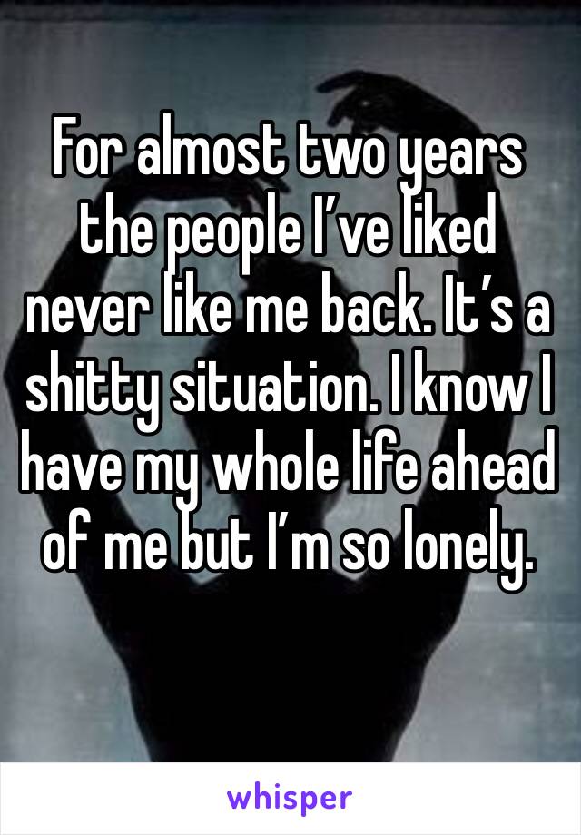 For almost two years the people I’ve liked never like me back. It’s a shitty situation. I know I have my whole life ahead of me but I’m so lonely.