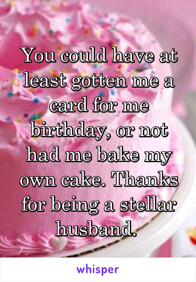 You could have at least gotten me a card for me birthday, or not had me bake my own cake. Thanks for being a stellar husband. 