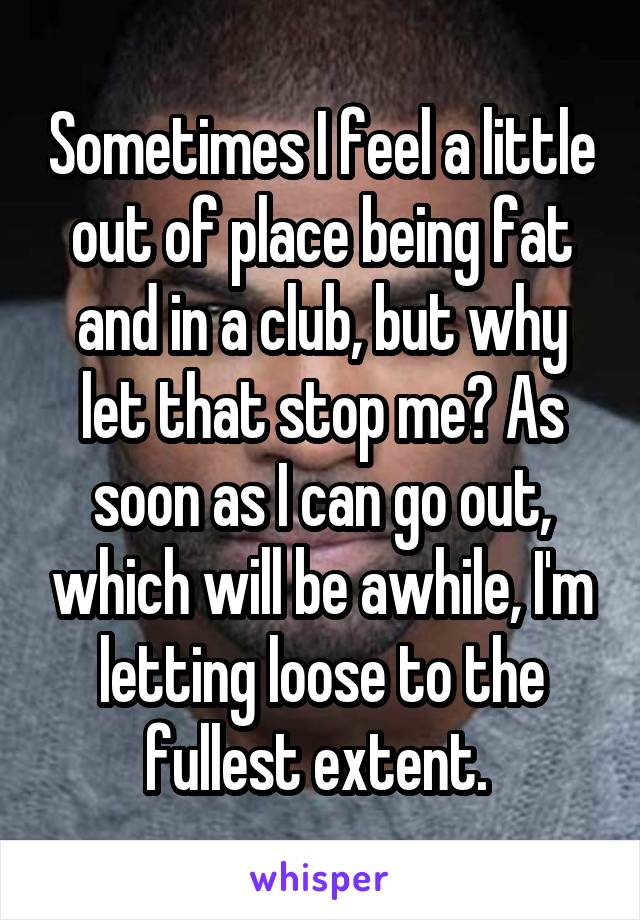 Sometimes I feel a little out of place being fat and in a club, but why let that stop me? As soon as I can go out, which will be awhile, I'm letting loose to the fullest extent. 
