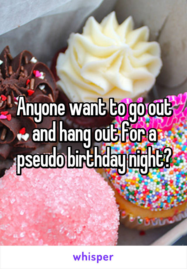 Anyone want to go out and hang out for a pseudo birthday night?