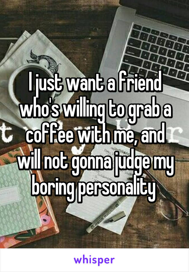 I just want a friend who's willing to grab a coffee with me, and will not gonna judge my boring personality 