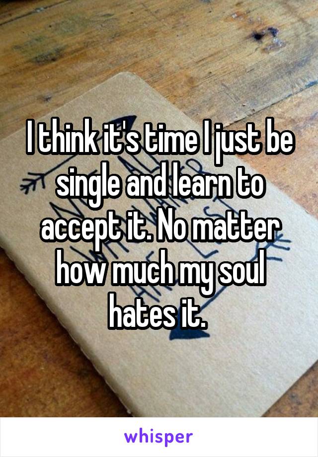 I think it's time I just be single and learn to accept it. No matter how much my soul hates it. 