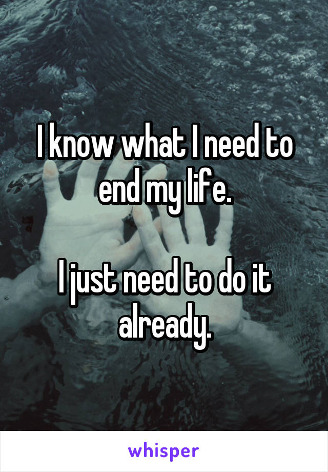 I know what I need to end my life.

I just need to do it already.