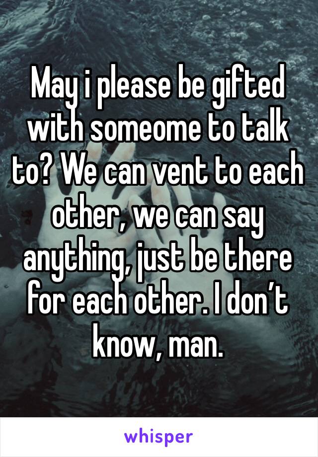 May i please be gifted with someome to talk to? We can vent to each other, we can say anything, just be there for each other. I don’t know, man.