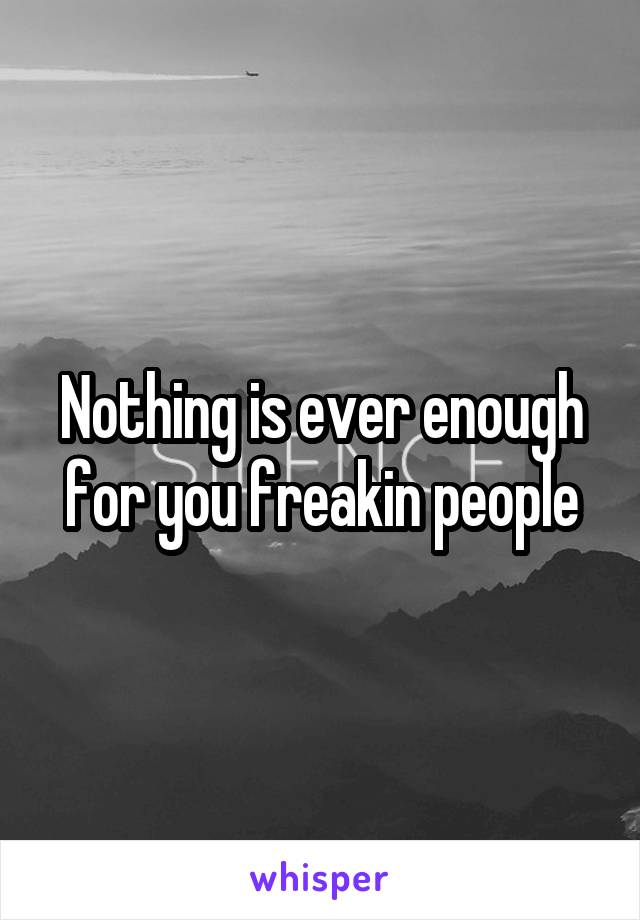 Nothing is ever enough for you freakin people