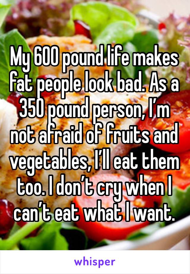 My 600 pound life makes fat people look bad. As a 350 pound person, I’m not afraid of fruits and vegetables, I’ll eat them too. I don’t cry when I can’t eat what I want.